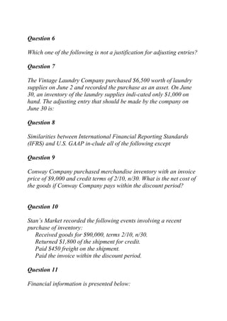 Question 6
Which one of the following is not a justification for adjusting entries?
Question 7
The Vintage Laundry Company purchased $6,500 worth of laundry
supplies on June 2 and recorded the purchase as an asset. On June
30, an inventory of the laundry supplies indi-cated only $1,000 on
hand. The adjusting entry that should be made by the company on
June 30 is:
Question 8
Similarities between International Financial Reporting Standards
(IFRS) and U.S. GAAP in-clude all of the following except
Question 9
Conway Company purchased merchandise inventory with an invoice
price of $9,000 and credit terms of 2/10, n/30. What is the net cost of
the goods if Conway Company pays within the discount period?
Question 10
Stan’s Market recorded the following events involving a recent
purchase of inventory:
Received goods for $90,000, terms 2/10, n/30.
Returned $1,800 of the shipment for credit.
Paid $450 freight on the shipment.
Paid the invoice within the discount period.
Question 11
Financial information is presented below:
 