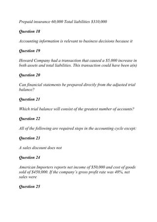 Prepaid insurance 60,000 Total liabilities $310,000
Question 18
Accounting information is relevant to business decisions because it
Question 19
Howard Company had a transaction that caused a $5,000 increase in
both assets and total liabilities. This transaction could have been a(n)
Question 20
Can financial statements be prepared directly from the adjusted trial
balance?
Question 21
Which trial balance will consist of the greatest number of accounts?
Question 22
All of the following are required steps in the accounting cycle except:
Question 23
A sales discount does not
Question 24
American Importers reports net income of $50,000 and cost of goods
sold of $450,000. If the company’s gross profit rate was 40%, net
sales were
Question 25
 