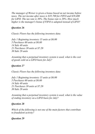 The manager of Weiser is given a bonus based on net income before
taxes. The net income after taxes is $35,700 for FIFO and $29,400
for LIFO. The tax rate is 30%. The bonus rate is 20%. How much
higher is the manager's bonus if FIFO is adopted instead of LIFO?
Question 26
Classic Floors has the following inventory data:
July 1 Beginning inventory 15 units at $6.00
5 Purchases 60 units at $6.60
14 Sale 40 units
21 Purchases 30 units at $7.20
30 Sale 28 units
Assuming that a perpetual inventory system is used, what is the cost
of goods sold on a LIFO basis for July?
Question 27
Classic Floors has the following inventory data:
July 1 Beginning inventory 15 units at $6.00
5 Purchases 60 units at $6.60
14 Sale 40 units
21 Purchases 30 units at $7.20
30 Sale 28 units
Assuming that a perpetual inventory system is used, what is the value
of ending inventory on a LIFO basis for July?
Question 28
Which of the following is not one of the main factors that contribute
to fraudulent activity?
Question 29
 