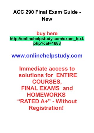 ACC 290 Final Exam Guide -
New
buy here
http://onlinehelpstudy.com/exam_text.
php?cat=1688
www.onlinehelpstudy.com
Immediate access to
solutions for ENTIRE
COURSES,
FINAL EXAMS and
HOMEWORKS
“RATED A+" - Without
Registration!
 