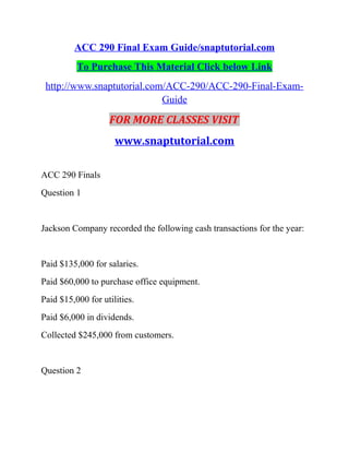 ACC 290 Final Exam Guide/snaptutorial.com
To Purchase This Material Click below Link
http://www.snaptutorial.com/ACC-290/ACC-290-Final-Exam-
Guide
FOR MORE CLASSES VISIT
www.snaptutorial.com
ACC 290 Finals
Question 1
Jackson Company recorded the following cash transactions for the year:
Paid $135,000 for salaries.
Paid $60,000 to purchase office equipment.
Paid $15,000 for utilities.
Paid $6,000 in dividends.
Collected $245,000 from customers.
Question 2
 