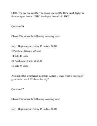 LIFO. The tax rate is 30%. The bonus rate is 20%. How much higher is
the manager's bonus if FIFO is adopted instead of LIFO?
Question 26
Classic Floors has the following inventory data:
July 1 Beginning inventory 15 units at $6.00
5 Purchases 60 units at $6.60
14 Sale 40 units
21 Purchases 30 units at $7.20
30 Sale 28 units
Assuming that a perpetual inventory system is used, what is the cost of
goods sold on a LIFO basis for July?
Question 27
Classic Floors has the following inventory data:
July 1 Beginning inventory 15 units at $6.00
 