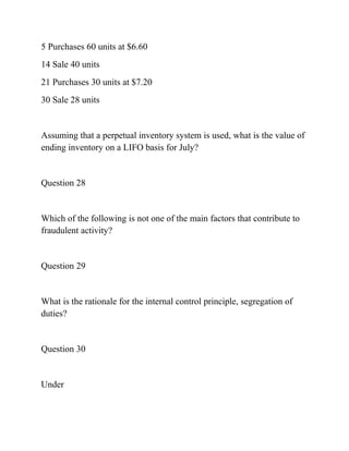 5 Purchases 60 units at $6.60
14 Sale 40 units
21 Purchases 30 units at $7.20
30 Sale 28 units
Assuming that a perpetual inventory system is used, what is the value of
ending inventory on a LIFO basis for July?
Question 28
Which of the following is not one of the main factors that contribute to
fraudulent activity?
Question 29
What is the rationale for the internal control principle, segregation of
duties?
Question 30
Under
 