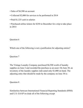 • Sales of $4,500 on account
• Collected $2,000 for services to be performed in 2014
• Paid $1,325 cash in salaries
• Purchased airline tickets for $250 in December for a trip to take place
in 2014
Question 6
Which one of the following is not a justification for adjusting entries?
Question 7
The Vintage Laundry Company purchased $6,500 worth of laundry
supplies on June 2 and recorded the purchase as an asset. On June 30, an
inventory of the laundry supplies indi-cated only $1,000 on hand. The
adjusting entry that should be made by the company on June 30 is:
Question 8
Similarities between International Financial Reporting Standards (IFRS)
and U.S. GAAP in-clude all of the following except
 