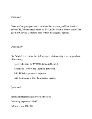 Question 9
Conway Company purchased merchandise inventory with an invoice
price of $9,000 and credit terms of 2/10, n/30. What is the net cost of the
goods if Conway Company pays within the discount period?
Question 10
Stan’s Market recorded the following events involving a recent purchase
of inventory:
Received goods for $90,000, terms 2/10, n/30.
Returned $1,800 of the shipment for credit.
Paid $450 freight on the shipment.
Paid the invoice within the discount period.
Question 11
Financial information is presented below:
Operating expenses $36,000
Sales revenue 150,000
 
