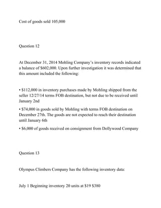 Cost of goods sold 105,000
Question 12
At December 31, 2014 Mohling Company’s inventory records indicated
a balance of $602,000. Upon further investigation it was determined that
this amount included the following:
▪ $112,000 in inventory purchases made by Mohling shipped from the
seller 12/27/14 terms FOB destination, but not due to be received until
January 2nd
▪ $74,000 in goods sold by Mohling with terms FOB destination on
December 27th. The goods are not expected to reach their destination
until January 6th
▪ $6,000 of goods received on consignment from Dollywood Company
Question 13
Olympus Climbers Company has the following inventory data:
July 1 Beginning inventory 20 units at $19 $380
 