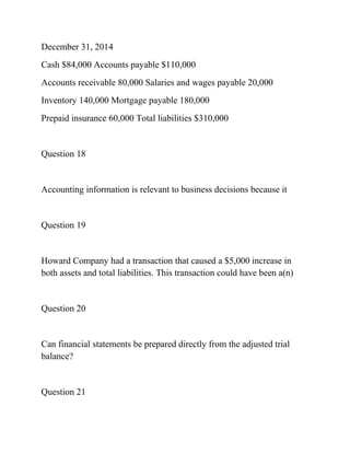 December 31, 2014
Cash $84,000 Accounts payable $110,000
Accounts receivable 80,000 Salaries and wages payable 20,000
Inventory 140,000 Mortgage payable 180,000
Prepaid insurance 60,000 Total liabilities $310,000
Question 18
Accounting information is relevant to business decisions because it
Question 19
Howard Company had a transaction that caused a $5,000 increase in
both assets and total liabilities. This transaction could have been a(n)
Question 20
Can financial statements be prepared directly from the adjusted trial
balance?
Question 21
 