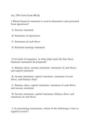 Acc 290 Final Exam MCQs
) Which financial statement is used to determine cash generated
from operations?
A. Income statement
B. Statement of operations
C. Statement of cash flows
D. Retained earnings statement
2) In terms of sequence, in what order must the four basic
financial statements be prepared?
A. Balance sheet, income statement, statement of cash flows,
and capital statement
B. Income statement, capital statement, statement of cash
flows, and balance sheet
C. Balance sheet, capital statement, statement of cash flows,
and income statement
D. Income statement, capital statement, balance sheet, and
statement of cash flows
3. In classifying transactions, which of the following is true in
regard to assets?
 