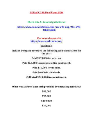 UOP ACC 290 Final Exam NEW
Check this A+ tutorial guideline at
http://www.homeworkrank.com/acc-290-uop/ACC-290-
Final-Exam
For more classes visit
http://homeworkrank.com/
Question 1
Jackson Company recorded the following cash transactions for
the year:
Paid $135,000 for salaries.
Paid $60,000 to purchase office equipment.
Paid $15,000 for utilities.
Paid $6,000 in dividends.
Collected $245,000 from customers.
What was Jackson’s net cash provided by operating activities?
$89,000
$95,000
$110,000
$35,000
 