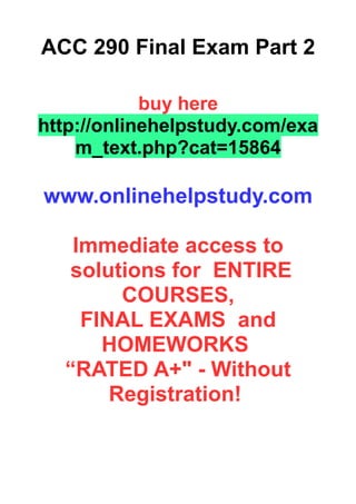 ACC 290 Final Exam Part 2
buy here
http://onlinehelpstudy.com/exa
m_text.php?cat=15864
www.onlinehelpstudy.com
Immediate access to
solutions for ENTIRE
COURSES,
FINAL EXAMS and
HOMEWORKS
“RATED A+" - Without
Registration!
 