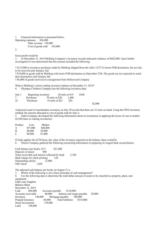 1. Financial information is presented below:
Operating expenses $36,000
Sales revenue 150,000
Cost of goods sold 105,000
2.
Gross profit would be
3. At December 31, 2014 Mohling Company’s inventory records indicated a balance of $602,000. Upon further
investigation it was determined that this amount included the following:
? $112,000 in inventory purchases made by Mohling shipped from the seller 12/27/14 terms FOB destination, but not due
to be received until January 2nd
? $74,000 in goods sold by Mohling with terms FOB destination on December 27th. The goods are not expected to reach
their destination until January 6th
? $6,000 of goods received on consignment from Dollywood Company
What is Mohling’s correct ending inventory balance at December 31, 2014?
4. Olympus Climbers Company has the following inventory data:
July 1 Beginning inventory 20 units at $19 $380
7 Purchases 70 units at $20 1,400
22 Purchases 10 units at $22 220
$2,000
A physical count of merchandise inventory on July 30 reveals that there are 32 units on hand. Using the FIFO inventory
method, the amount allocated to cost of goods sold for July is
5. Jenks Company developed the following information about its inventories in applying the lower of cost or market
(LCM) basis in valuing inventories:
Product Cost Market
A $57,000 $60,000
B 40,000 38,000
C 80,000 81,000
If Jenks applies the LCM basis, the value of the inventory reported on the balance sheet would be
6. Nilson Company gathered the following reconciling information in preparing its August bank reconciliation:
Cash balance per books, 8/31 $21,000
Deposits in transit 900
Notes receivable and interest collected by bank 5,100
Bank charge for check printing 120
Outstanding checks 12,000
NSF check 1,020
The adjusted cash balance per books on August 31 is
7. Which of the following is not a basic principle of cash management?
8. Use the following data to determine the total dollar amount of assets to be classified as property, plant, and
equipment.
Eddy Auto Supplies
Balance Sheet
December 31, 2014
Cash $84,000 Accounts payable $110,000
Accounts receivable 80,000 Salaries and wages payable 20,000
Inventory 140,000 Mortgage payable 180,000
Prepaid insurance 60,000 Total liabilities $310,000
Stock Investments 170,000
Land 190,000
 