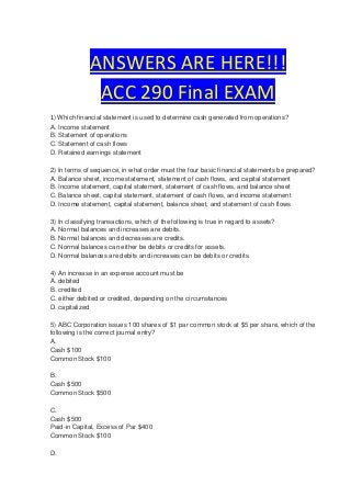 ANSWERS ARE HERE!!!
               ACC 290 Final EXAM
1) Which financial statement is used to determine cash generated from operations?
A. Income statement
B. Statement of operations
C. Statement of cash flows
D. Retained earnings statement

2) In terms of sequence, in what order must the four basic financial statements be prepared?
A. Balance sheet, income statement, statement of cash flows, and capital statement
B. Income statement, capital statement, statement of cash flows, and balance sheet
C. Balance sheet, capital statement, statement of cash flows, and income statement
D. Income statement, capital statement, balance sheet, and statement of cash flows

3) In classifying transactions, which of the following is true in regard to assets?
A. Normal balances and increases are debits.
B. Normal balances and decreases are credits.
C. Normal balances can either be debits or credits for assets.
D. Normal balances are debits and increases can be debits or credits.

4) An increase in an expense account must be
A. debited
B. credited
C. either debited or credited, depending on the circumstances
D. capitalized

5) ABC Corporation issues 100 shares of $1 par common stock at $5 per share, which of the
following is the correct journal entry?
A.
Cash $100
Common Stock $100

B.
Cash $500
Common Stock $500

C.
Cash $500
Paid-in Capital, Excess of Par $400
Common Stock $100

D.
 