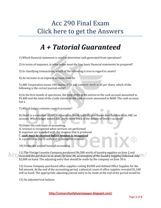 Acc 290 Final Exam
               Click here to get the Answers

                  A + Tutorial Guaranteed
1) Which financial statement is used to determine cash generated from operations?

2) In terms of sequence, in what order must the four basic financial statements be prepared?

3) In classifying transactions, which of the following is true in regard to assets?

4) An increase in an expense account must be

5) ABC Corporation issues 100 shares of $1 par common stock at $5 per share, which of the
following is the correct journal entry?

6) In the first month of operations, the total of the debit entries to the cash account amounted to
$1,400 and the total of the credit entries to the cash account amounted to $600. The cash account
has a

7) Which ledger contains control accounts?

8) Smith is a customer of ABC Corporation. Smith typically purchases merchandise from ABC on
account. Which ledger would ABC use to keep track of the details of Smith’s account?

9) Under the cash basis of accounting,
A. revenue is recognized when services are performed
B. expenses are matched with the revenue that is produced
C. cash must be received before revenue is recognized
D. a promise to pay is sufficient to recognize revenue

10) Under the accrual basis of accounting,

11) The Vintage Laundry Company purchased $6,500 worth of laundry supplies on June 2 and
recorded the purchase as an asset. On June 30, an inventory of the laundry supplies indicated only
$2,000 on hand. The adjusting entry that should be made by the company on June 30 is

12) Greese Company purchased office supplies costing $4,000 and debited Office Supplies for the
full amount. At the end of the accounting period, a physical count of office supplies revealed $1,100
still on hand. The appropriate adjusting journal entry to be made at the end of the period would be

13) An adjusted trial balance



                         http://universityofphoenixpaper.blogspot.com/
                                                                                           Page 1 of 3
 