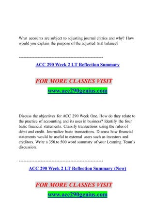 What accounts are subject to adjusting journal entries and why? How
would you explain the purpose of the adjusted trial balance?
------------------------------------------------------
ACC 290 Week 2 LT Reflection Summary
FOR MORE CLASSES VISIT
www.acc290genius.com
Discuss the objectives for ACC 290 Week One. How do they relate to
the practice of accounting and its uses in business? Identify the four
basic financial statements. Classify transactions using the rules of
debit and credit. Journalize basic transactions. Discuss how financial
statements would be useful to external users such as investors and
creditors. Write a 350 to 500 word summary of your Learning Team’s
discussion.
------------------------------------------------------
ACC 290 Week 2 LT Reflection Summary (New)
FOR MORE CLASSES VISIT
www.acc290genius.com
 