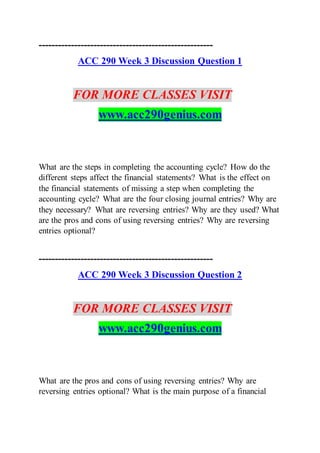 ------------------------------------------------------
ACC 290 Week 3 Discussion Question 1
FOR MORE CLASSES VISIT
www.acc290genius.com
What are the steps in completing the accounting cycle? How do the
different steps affect the financial statements? What is the effect on
the financial statements of missing a step when completing the
accounting cycle? What are the four closing journal entries? Why are
they necessary? What are reversing entries? Why are they used? What
are the pros and cons of using reversing entries? Why are reversing
entries optional?
------------------------------------------------------
ACC 290 Week 3 Discussion Question 2
FOR MORE CLASSES VISIT
www.acc290genius.com
What are the pros and cons of using reversing entries? Why are
reversing entries optional? What is the main purpose of a financial
 