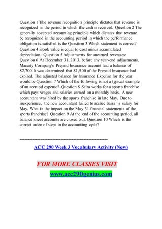 Question 1 The revenue recognition principle dictates that revenue is
recognized in the period in which the cash is received. Question 2 The
generally accepted accounting principle which dictates that revenue
be recognized in the accounting period in which the performance
obligation is satisfied is the Question 3 Which statement is correct?
Question 4 Book value is equal to cost minus accumulated
depreciation. Question 5 Adjustments for unearned revenues:
Question 6 At December 31, 2013, before any year-end adjustments,
Macarty Company's Prepaid Insurance account had a balance of
$2,700. It was determined that $1,500 of the Prepaid Insurance had
expired. The adjusted balance for Insurance Expense for the year
would be Question 7 Which of the following is not a typical example
of an accrued expense? Question 8 Saira works for a sports franchise
which pays wages and salaries earned on a monthly basis. A new
accountant was hired by the sports franchise in late May. Due to
inexperience, the new accountant failed to accrue Saira’ s salary for
May. What is the impact on the May 31 financial statements of the
sports franchise? Question 9 At the end of the accounting period, all
balance sheet accounts are closed out. Question 10 Which is the
correct order of steps in the accounting cycle?
------------------------------------------------------
ACC 290 Week 3 Vocabulary Activity (New)
FOR MORE CLASSES VISIT
www.acc290genius.com
 