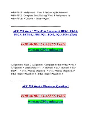 WileyPLUS Assignment: Week 3 Practice Quiz Resource:
WileyPLUS Complete the following Week 3 Assignment in
WileyPLUS: • Chapter 4 Practice Quiz
------------------------------------------------------
ACC 290 Week 3 WileyPlus Assignment BE4-1, P4-2A,
P4-3A, BYP4-1, IFRS PQ-1, PQ-2, PQ-3, PQ-4 (New)
FOR MORE CLASSES VISIT
www.acc290genius.com
Assignment: Week 3 Assignment Complete the following Week 3
Assignment • Brief Exercise 4-1 • Problem 4-2A • Problem 4-3A •
BYP 4-1 • IFRS Practice Question 1 • IFRS Practice Question 2 •
IFRS Practice Question 3 • IFRS Practice Question 4
------------------------------------------------------
ACC 290 Week 4 Discussion Question 1
FOR MORE CLASSES VISIT
www.acc290genius.com
 