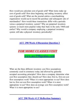 How would you calculate cost of goods sold? What items make up
cost of goods sold? How does beginning and ending inventory affect
cost of goods sold? What are the journal entries a merchandising
organization would use to record the purchase and subsequent sale of
merchandise? How would these transactions differ with a periodic
versus a perpetual inventory system? Why are perpetual inventory
systems so much more popular today than back in the early 1960s and
earlier? Why would a company employing a perpetual inventory
system still take a physical inventory periodically?
------------------------------------------------------
ACC 290 Week 4 Discussion Question 2
FOR MORE CLASSES VISIT
www.acc290genius.com
What are the three different inventory cost flow assumptions
commonly used in commerce today and allowed by generally
accepted accounting principles? How does a company determine what
cost flow assumption they should use? How does first in, first out cost
flow assumption work? When it is most appropriate to use? How does
last in, first out cost flow assumption work? When it is most
appropriate to use? How does an average cost flow assumption work?
When it is most appropriate to use?
------------------------------------------------------
ACC 290 Week 4 LT Reflection Summary
 