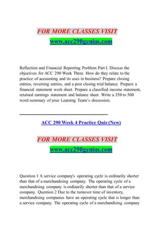 FOR MORE CLASSES VISIT
www.acc290genius.com
Reflection and Financial Reporting Problem Part I. Discuss the
objectives for ACC 290 Week Three. How do they relate to the
practice of accounting and its uses in business? Prepare closing
entries, reversing entries, and a post closing trial balance. Prepare a
financial statement work sheet. Prepare a classified income statement,
retained earnings statement and balance sheet. Write a 350 to 500
word summary of your Learning Team’s discussion.
------------------------------------------------------
ACC 290 Week 4 Practice Quiz (New)
FOR MORE CLASSES VISIT
www.acc290genius.com
Question 1 A service company's operating cycle is ordinarily shorter
than that of a merchandising company. The operating cycle of a
merchandising company is ordinarily shorter than that of a service
company. Question 2 Due to the turnover time of inventory,
merchandising companies have an operating cycle that is longer than
a service company. The operating cycle of a merchandising company
 
