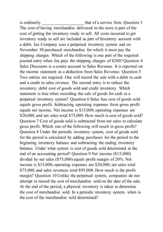 is ordinarily ___________________ that of a service firm. Question 3
The cost of having merchandise delivered to the store is part of the
cost of getting the inventory ready to sell. All costs incurred to get
inventory ready to sell are included as part of Inventory account with
a debit. Jax Company uses a perpetual inventory system and on
November 30 purchased merchandise for which it must pay the
shipping charges. Which of the following is one part of the required
journal entry when Jax pays the shipping charges of $200? Question 4
Sales Discounts is a contra account to Sales Revenue. It is reported on
the income statement as a deduction from Sales Revenue. Question 5
Two entries are required. One will record the sale with a debit to cash
and a credit to sales revenue. The second entry is to reduce the
inventory; debit cost of goods sold and credit inventory. Which
statement is true when recording the sale of goods for cash in a
perpetual inventory system? Question 6 Sales less cost of goods sold
equals gross profit. Subtracting operating expenses from gross profit
equals net income. Net income is $15,000, operating expenses are
$20,000, and net sales total $75,000. How much is cost of goods sold?
Question 7 Cost of goods sold is subtracted from net sales to calculate
gross profit. Which one of the following will result in gross profit?
Question 8 Under the periodic inventory system, cost of goods sold
for the period is calculated by adding purchases for the period to the
beginning inventory balance and subtracting the ending inventory
balance. Under what system is cost of goods sold determined at the
end of an accounting period? Question 9 Net income ($15,000)
divided by net sales ($75,000) equals profit margin of 20%. Net
income is $15,000, operating expenses are $20,000, net sales total
$75,000, and sales revenues total $95,000. How much is the profit
margin? Question 10 Unlike the perpetual system, companies do not
attempt to record the cost of merchandise sold on the date of the sale.
At the end of the period, a physical inventory is taken to determine
the cost of merchandise sold. In a periodic inventory system, when is
the cost of the merchandise sold determined?
 