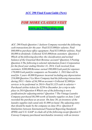 ACC 290 Final Exam Guide (New)
FOR MORE CLASSES VISIT
www.acc290genius.com
ACC 290 Finals Question 1 Jackson Company recorded the following
cash transactions for the year: Paid $135,000 for salaries. Paid
$60,000 to purchase office equipment. Paid $15,000 for utilities. Paid
$6,000 in dividends. Collected $245,000 from customers. Question 2
Which of the following describes the classification and normal
balance of the Unearned Rent Revenue account? Question 3 Posting
Question 4 The following is selected information from L Corporation
for the fiscal year ending October 31, 2014. Cash received from
customers $300,000 Revenue earned 390,000 Cash paid for expenses
170,000 Cash paid for computers on November 1, 2013 that will be
used for 3 years 48,000 Expenses incurred including any depreciation
216,000 Question 5 La More Company had the following transactions
during 2013. • Sales of $4,500 on account • Collected $2,000 for
services to be performed in 2014 • Paid $1,325 cash in salaries •
Purchased airline tickets for $250 in December for a trip to take
place in 2014 Question 6 Which one of the following is not a
justification for adjusting entries? Question 7 The Vintage Laundry
Company purchased $6,500 worth of laundry supplies on June 2 and
recorded the purchase as an asset. On June 30, an inventory of the
laundry supplies indi-cated only $1,000 on hand. The adjusting entry
that should be made by the company on June 30 is: Question 8
Similarities between International Financial Reporting Standards
(IFRS) and U.S. GAAP in-clude all of the following except Question 9
Conway Company purchased merchandise inventory with an invoice
 