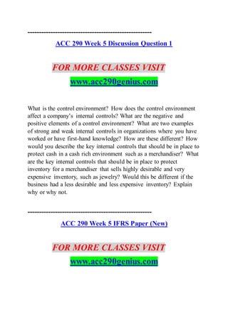 ------------------------------------------------------
ACC 290 Week 5 Discussion Question 1
FOR MORE CLASSES VISIT
www.acc290genius.com
What is the control environment? How does the control environment
affect a company’s internal controls? What are the negative and
positive elements of a control environment? What are two examples
of strong and weak internal controls in organizations where you have
worked or have first-hand knowledge? How are these different? How
would you describe the key internal controls that should be in place to
protect cash in a cash rich environment such as a merchandiser? What
are the key internal controls that should be in place to protect
inventory for a merchandiser that sells highly desirable and very
expensive inventory, such as jewelry? Would this be different if the
business had a less desirable and less expensive inventory? Explain
why or why not.
------------------------------------------------------
ACC 290 Week 5 IFRS Paper (New)
FOR MORE CLASSES VISIT
www.acc290genius.com
 