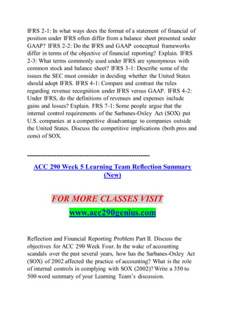 IFRS 2-1: In what ways does the format of a statement of financial of
position under IFRS often differ from a balance sheet presented under
GAAP? IFRS 2-2: Do the IFRS and GAAP conceptual frameworks
differ in terms of the objective of financial reporting? Explain. IFRS
2-3: What terms commonly used under IFRS are synonymous with
common stock and balance sheet? IFRS 3-1: Describe some of the
issues the SEC must consider in deciding whether the United States
should adopt IFRS. IFRS 4-1: Compare and contrast the rules
regarding revenue recognition under IFRS versus GAAP. IFRS 4-2:
Under IFRS, do the definitions of revenues and expenses include
gains and losses? Explain. FRS 7-1: Some people argue that the
internal control requirements of the Sarbanes-Oxley Act (SOX) put
U.S. companies at a competitive disadvantage to companies outside
the United States. Discuss the competitive implications (both pros and
cons) of SOX.
------------------------------------------------------
ACC 290 Week 5 Learning Team Reflection Summary
(New)
FOR MORE CLASSES VISIT
www.acc290genius.com
Reflection and Financial Reporting Problem Part II. Discuss the
objectives for ACC 290 Week Four. In the wake of accounting
scandals over the past several years, how has the Sarbanes-Oxley Act
(SOX) of 2002 affected the practice of accounting? What is the role
of internal controls in complying with SOX (2002)? Write a 350 to
500 word summary of your Learning Team’s discussion.
 