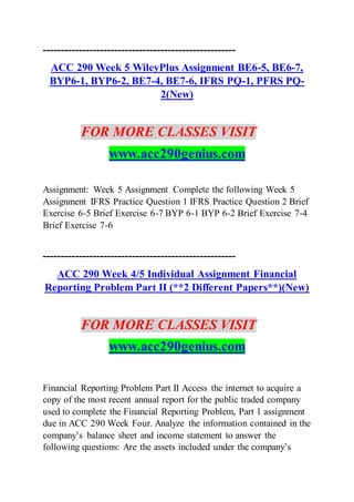 ------------------------------------------------------
ACC 290 Week 5 WileyPlus Assignment BE6-5, BE6-7,
BYP6-1, BYP6-2, BE7-4, BE7-6, IFRS PQ-1, PFRS PQ-
2(New)
FOR MORE CLASSES VISIT
www.acc290genius.com
Assignment: Week 5 Assignment Complete the following Week 5
Assignment IFRS Practice Question 1 IFRS Practice Question 2 Brief
Exercise 6-5 Brief Exercise 6-7 BYP 6-1 BYP 6-2 Brief Exercise 7-4
Brief Exercise 7-6
------------------------------------------------------
ACC 290 Week 4/5 Individual Assignment Financial
Reporting Problem Part II (**2 Different Papers**)(New)
FOR MORE CLASSES VISIT
www.acc290genius.com
Financial Reporting Problem Part II Access the internet to acquire a
copy of the most recent annual report for the public traded company
used to complete the Financial Reporting Problem, Part 1 assignment
due in ACC 290 Week Four. Analyze the information contained in the
company’s balance sheet and income statement to answer the
following questions: Are the assets included under the company’s
 