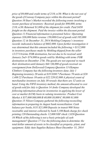 price of $9,000 and credit terms of 2/10, n/30. What is the net cost of
the goods if Conway Company pays within the discount period?
Question 10 Stan’s Market recorded the following events involving a
recent purchase of inventory: Received goods for $90,000, terms
2/10, n/30. Returned $1,800 of the shipment for credit. Paid $450
freight on the shipment. Paid the invoice within the discount period.
Question 11 Financial information is presented below: Operating
expenses $36,000 Sales revenue 150,000 Cost of goods sold 105,000
Question 12 At December 31, 2014 Mohling Company’s inventory
records indicated a balance of $602,000. Upon further investigation it
was determined that this amount included the following: ▪ $112,000
in inventory purchases made by Mohling shipped from the seller
12/27/14 terms FOB destination, but not due to be received until
January 2nd ▪ $74,000 in goods sold by Mohling with terms FOB
destination on December 27th. The goods are not expected to reach
their destination until January 6th ▪ $6,000 of goods received on
consignment from Dollywood Company Question 13 Olympus
Climbers Company has the following inventory data: July 1
Beginning inventory 20 units at $19 $380 7 Purchases 70 units at $20
1,400 22 Purchases 10 units at $22 220 $2,000 A physical count of
merchandise inventory on July 30 reveals that there are 32 units on
hand. Using the FIFO inventory method, the amount allocated to cost
of goods sold for July is Question 14 Jenks Company developed the
following information about its inventories in applying the lower of
cost or market (LCM) basis in valuing inventories: Product Cost
Market A $57,000 $60,000 B 40,000 38,000 C 80,000 81,000
Question 15 Nilson Company gathered the following reconciling
information in preparing its August bank reconciliation: Cash
balance per books, 8/31 $21,000 Deposits in transit 900 Notes
receivable and interest collected by bank 5,100 Bank charge for check
printing 120 Outstanding checks 12,000 NSF check 1,020 Question
16 Which of the following is not a basic principle of cash
management? Question 17 Use the following data to determine the
total dollar amount of assets to be classified as property, plant, and
equipment. Eddy Auto Supplies Balance Sheet December 31, 2014
 