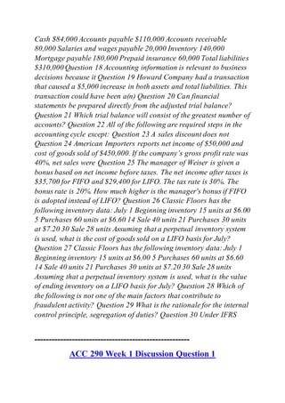 Cash $84,000 Accounts payable $110,000 Accounts receivable
80,000 Salaries and wages payable 20,000 Inventory 140,000
Mortgage payable 180,000 Prepaid insurance 60,000 Total liabilities
$310,000 Question 18 Accounting information is relevant to business
decisions because it Question 19 Howard Company had a transaction
that caused a $5,000 increase in both assets and total liabilities. This
transaction could have been a(n) Question 20 Can financial
statements be prepared directly from the adjusted trial balance?
Question 21 Which trial balance will consist of the greatest number of
accounts? Question 22 All of the following are required steps in the
accounting cycle except: Question 23 A sales discount does not
Question 24 American Importers reports net income of $50,000 and
cost of goods sold of $450,000. If the company’s gross profit rate was
40%, net sales were Question 25 The manager of Weiser is given a
bonus based on net income before taxes. The net income after taxes is
$35,700 for FIFO and $29,400 for LIFO. The tax rate is 30%. The
bonus rate is 20%. How much higher is the manager's bonus if FIFO
is adopted instead of LIFO? Question 26 Classic Floors has the
following inventory data: July 1 Beginning inventory 15 units at $6.00
5 Purchases 60 units at $6.60 14 Sale 40 units 21 Purchases 30 units
at $7.20 30 Sale 28 units Assuming that a perpetual inventory system
is used, what is the cost of goods sold on a LIFO basis for July?
Question 27 Classic Floors has the following inventory data: July 1
Beginning inventory 15 units at $6.00 5 Purchases 60 units at $6.60
14 Sale 40 units 21 Purchases 30 units at $7.20 30 Sale 28 units
Assuming that a perpetual inventory system is used, what is the value
of ending inventory on a LIFO basis for July? Question 28 Which of
the following is not one of the main factors that contribute to
fraudulent activity? Question 29 What is the rationale for the internal
control principle, segregation of duties? Question 30 Under IFRS
------------------------------------------------------
ACC 290 Week 1 Discussion Question 1
 