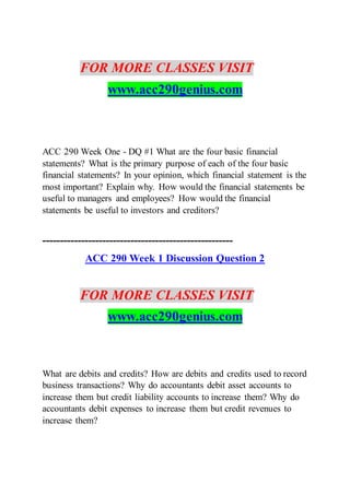 FOR MORE CLASSES VISIT
www.acc290genius.com
ACC 290 Week One - DQ #1 What are the four basic financial
statements? What is the primary purpose of each of the four basic
financial statements? In your opinion, which financial statement is the
most important? Explain why. How would the financial statements be
useful to managers and employees? How would the financial
statements be useful to investors and creditors?
------------------------------------------------------
ACC 290 Week 1 Discussion Question 2
FOR MORE CLASSES VISIT
www.acc290genius.com
What are debits and credits? How are debits and credits used to record
business transactions? Why do accountants debit asset accounts to
increase them but credit liability accounts to increase them? Why do
accountants debit expenses to increase them but credit revenues to
increase them?
 
