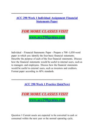 ------------------------------------------------------
ACC 290 Week 1 Individual Assignment Financial
Statements Paper
FOR MORE CLASSES VISIT
www.acc290genius.com
Individual - Financial Statements Paper - Prepare a 700 -1,050 word
paper in which you identify the four basic financial statements.
Describe the purpose of each of the four financial statements. Discuss
how the financial statements would be useful to internal users, such as
to managers and employees. Discuss how the financial statements
would be useful to external users, such as investors and creditors.
Format paper according to APA standards.
------------------------------------------------------
ACC 290 Week 1 Practice Quiz(New)
FOR MORE CLASSES VISIT
www.acc290genius.com
Question 1 Current assets are expected to be converted to cash or
consumed within the next year or the normal operating cycle,
 