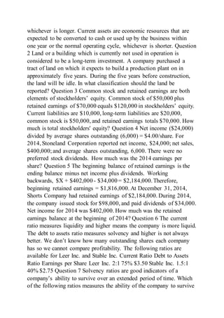 whichever is longer. Current assets are economic resources that are
expected to be converted to cash or used up by the business within
one year or the normal operating cycle, whichever is shorter. Question
2 Land or a building which is currently not used in operation is
considered to be a long-term investment. A company purchased a
tract of land on which it expects to build a production plant on in
approximately five years. During the five years before construction,
the land will be idle. In what classification should the land be
reported? Question 3 Common stock and retained earnings are both
elements of stockholders’ equity. Common stock of $50,000 plus
retained earnings of $70,000 equals $120,000 in stockholders’ equity.
Current liabilities are $10,000, long-term liabilities are $20,000,
common stock is $50,000, and retained earnings totals $70,000. How
much is total stockholders' equity? Question 4 Net income ($24,000)
divided by average shares outstanding (6,000) = $4.00/share. For
2014, Stoneland Corporation reported net income, $24,000; net sales,
$400,000;and average shares outstanding, 6,000. There were no
preferred stock dividends. How much was the 2014 earnings per
share? Question 5 The beginning balance of retained earnings is the
ending balance minus net income plus dividends. Working
backwards, $X + $402,000 - $34,000 = $2,184,000.Therefore,
beginning retained earnings = $1,816,000. At December 31, 2014,
Shorts Company had retained earnings of $2,184,000. During 2014,
the company issued stock for $98,000, and paid dividends of $34,000.
Net income for 2014 was $402,000. How much was the retained
earnings balance at the beginning of 2014? Question 6 The current
ratio measures liquidity and higher means the company is more liquid.
The debt to assets ratio measures solvency and higher is not always
better. We don’t know how many outstanding shares each company
has so we cannot compare profitability. The following ratios are
available for Leer Inc. and Stable Inc. Current Ratio Debt to Assets
Ratio Earnings per Share Leer Inc. 2:1 75% $3.50 Stable Inc. 1.5:1
40% $2.75 Question 7 Solvency ratios are good indicators of a
company’s ability to survive over an extended period of time. Which
of the following ratios measures the ability of the company to survive
 