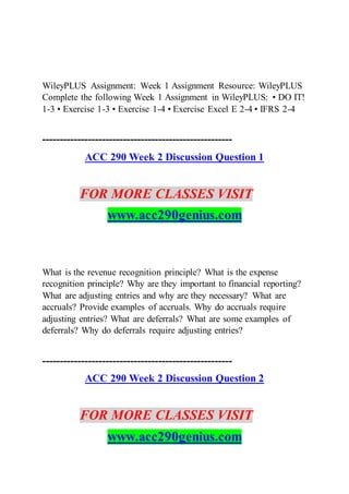 WileyPLUS Assignment: Week 1 Assignment Resource: WileyPLUS
Complete the following Week 1 Assignment in WileyPLUS: • DO IT!
1-3 • Exercise 1-3 • Exercise 1-4 • Exercise Excel E 2-4 • IFRS 2-4
------------------------------------------------------
ACC 290 Week 2 Discussion Question 1
FOR MORE CLASSES VISIT
www.acc290genius.com
What is the revenue recognition principle? What is the expense
recognition principle? Why are they important to financial reporting?
What are adjusting entries and why are they necessary? What are
accruals? Provide examples of accruals. Why do accruals require
adjusting entries? What are deferrals? What are some examples of
deferrals? Why do deferrals require adjusting entries?
------------------------------------------------------
ACC 290 Week 2 Discussion Question 2
FOR MORE CLASSES VISIT
www.acc290genius.com
 
