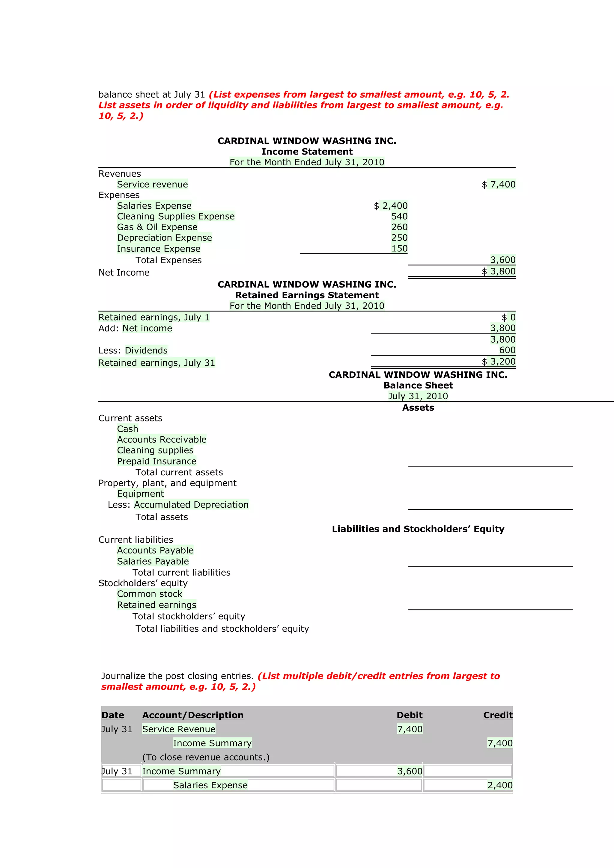 balance sheet at July 31 (List expenses from largest to smallest amount, e.g. 10, 5, 2.
List assets in order of liquidity and liabilities from largest to smallest amount, e.g.
10, 5, 2.)

                             CARDINAL WINDOW WASHING INC.
                                      Income Statement
                               For the Month Ended July 31, 2010
Revenues
    Service revenue                                                                 $ 7,400
Expenses
    Salaries Expense                                       $ 2,400
    Cleaning Supplies Expense                                  540
    Gas & Oil Expense                                          260
    Depreciation Expense                                       250
    Insurance Expense                                          150
        Total Expenses                                                                3,600
Net Income                                                                          $ 3,800
                          CARDINAL WINDOW WASHING INC.
                              Retained Earnings Statement
                            For the Month Ended July 31, 2010
Retained earnings, July 1                                                               $0
Add: Net income                                                                       3,800
                                                                                      3,800
Less: Dividends                                                                         600
Retained earnings, July 31                                                          $ 3,200
                                                     CARDINAL WINDOW WASHING INC.
                                                              Balance Sheet
                                                               July 31, 2010
                                                                  Assets
Current assets
    Cash
    Accounts Receivable
    Cleaning supplies
    Prepaid Insurance
        Total current assets
Property, plant, and equipment
    Equipment
  Less: Accumulated Depreciation
        Total assets
                                                     Liabilities and Stockholders’ Equity
Current liabilities
    Accounts Payable
    Salaries Payable
       Total current liabilities
Stockholders’ equity
    Common stock
    Retained earnings
       Total stockholders’ equity
        Total liabilities and stockholders’ equity




Journalize the post closing entries. (List multiple debit/credit entries from largest to
smallest amount, e.g. 10, 5, 2.)


Date      Account/Description                                      Debit            Credit
July 31   Service Revenue                                          7,400
                 Income Summary                                                      7,400
          (To close revenue accounts.)
July 31   Income Summary                                           3,600
                 Salaries Expense                                                    2,400
 