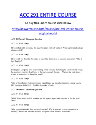 ACC 291 ENTIRE COURSE
To buy this Entire course click below
http://answercourse.com/course/acc-291-entire-course-
original-work/
ACC 291 Week 1 Discussion Question
ACC 291 Week 1 DQ1
How are bad debts accounted for under the direct write-off method? What are the disadvantages
of this method?
ACC 291 Week 1 DQ2
How would you describe the entries to record the disposition of accounts receivables? What is
their function?
ACC 291 Week 1 DQ3
Pendergrass Company hires an accounting intern who says that intangible assets should always
be amortized over their legal lives. Is the intern correct? Explain. What are the basic issues
related to accounting for intangible assets?
ACC 291 Week 1 DQ4
What is the difference between revenue expenditures and capital expenditures during a useful
life? Are there similarities? Explain the entries of each.
ACC 291 Week 2 Discussion Question
ACC 291 Week 2 DQ1
Which depreciation method provides you the highest depreciation expense in the first year?
Why?
ACC 291 Week 2 DQ2
What types of industries have unearned revenue? Why is unearned revenue considered a
liability? When is the unearned revenue recognized in the financial statements?
 