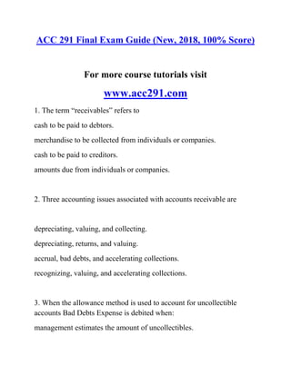 ACC 291 Final Exam Guide (New, 2018, 100% Score)
For more course tutorials visit
www.acc291.com
1. The term “receivables” refers to
cash to be paid to debtors.
merchandise to be collected from individuals or companies.
cash to be paid to creditors.
amounts due from individuals or companies.
2. Three accounting issues associated with accounts receivable are
depreciating, valuing, and collecting.
depreciating, returns, and valuing.
accrual, bad debts, and accelerating collections.
recognizing, valuing, and accelerating collections.
3. When the allowance method is used to account for uncollectible
accounts Bad Debts Expense is debited when:
management estimates the amount of uncollectibles.
 