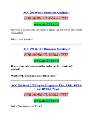 ACC 291 Week 1 Discussion Question 1
FOR MORE CLASSES VISIT
www.acc291.com
How would you describe the entries to record the disposition of accounts
receivables?
What is their function?
===================================================
ACC 291 Week 1 Discussion Question 2
FOR MORE CLASSES VISIT
www.acc291.com
How are bad debts accounted for under the direct write-off
method?
What are the disadvantages of this method?
===================================================
ACC 291 Week 1 Wileyplus Assignment E8-4, E8-11, BYP8-
1, and BYP8-2 (New)
FOR MORE CLASSES VISIT
www.acc291.com
Wiley Plus Assignment Week 1
 