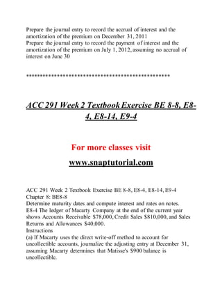 Prepare the journal entry to record the accrual of interest and the
amortization of the premium on December 31, 2011
Prepare the journal entry to record the payment of interest and the
amortization of the premium on July 1, 2012, assuming no accrual of
interest on June 30
**************************************************
ACC 291 Week 2 TextbookExercise BE 8-8, E8-
4, E8-14, E9-4
For more classes visit
www.snaptutorial.com
ACC 291 Week 2 Textbook Exercise BE 8-8, E8-4, E8-14, E9-4
Chapter 8: BE8-8
Determine maturity dates and compute interest and rates on notes.
E8-4 The ledger of Macarty Company at the end of the current year
shows Accounts Receivable $78,000, Credit Sales $810,000, and Sales
Returns and Allowances $40,000.
Instructions
(a) If Macarty uses the direct write‐off method to account for
uncollectible accounts, journalize the adjusting entry at December 31,
assuming Macarty determines that Matisse's $900 balance is
uncollectible.
 