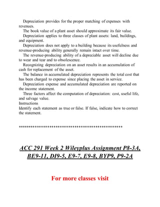 Depreciation provides for the proper matching of expenses with
revenues.
The book value of a plant asset should approximate its fair value.
Depreciation applies to three classes of plant assets: land, buildings,
and equipment.
Depreciation does not apply to a building because its usefulness and
revenue‐producing ability generally remain intact over time.
The revenue‐producing ability of a depreciable asset will decline due
to wear and tear and to obsolescence.
Recognizing depreciation on an asset results in an accumulation of
cash for replacement of the asset.
The balance in accumulated depreciation represents the total cost that
has been charged to expense since placing the asset in service.
Depreciation expense and accumulated depreciation are reported on
the income statement.
Three factors affect the computation of depreciation: cost, useful life,
and salvage value.
Instructions
Identify each statement as true or false. If false, indicate how to correct
the statement.
**************************************************
ACC 291 Week 2 Wileyplus Assignment P8-3A,
BE9-11, DI9-5, E9-7, E9-8, BYP9, P9-2A
For more classes visit
 