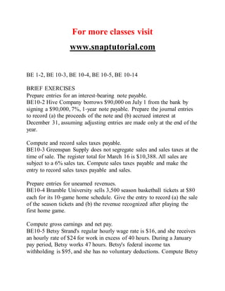 For more classes visit
www.snaptutorial.com
BE 1-2, BE 10-3, BE 10-4, BE 10-5, BE 10-14
BRIEF EXERCISES
Prepare entries for an interest‐bearing note payable.
BE10-2 Hive Company borrows $90,000 on July 1 from the bank by
signing a $90,000, 7%, 1‐year note payable. Prepare the journal entries
to record (a) the proceeds of the note and (b) accrued interest at
December 31, assuming adjusting entries are made only at the end of the
year.
Compute and record sales taxes payable.
BE10-3 Greenspan Supply does not segregate sales and sales taxes at the
time of sale. The register total for March 16 is $10,388. All sales are
subject to a 6% sales tax. Compute sales taxes payable and make the
entry to record sales taxes payable and sales.
Prepare entries for unearned revenues.
BE10-4 Bramble University sells 3,500 season basketball tickets at $80
each for its 10‐game home schedule. Give the entry to record (a) the sale
of the season tickets and (b) the revenue recognized after playing the
first home game.
Compute gross earnings and net pay.
BE10-5 Betsy Strand's regular hourly wage rate is $16, and she receives
an hourly rate of $24 for work in excess of 40 hours. During a January
pay period, Betsy works 47 hours. Betsy's federal income tax
withholding is $95, and she has no voluntary deductions. Compute Betsy
 