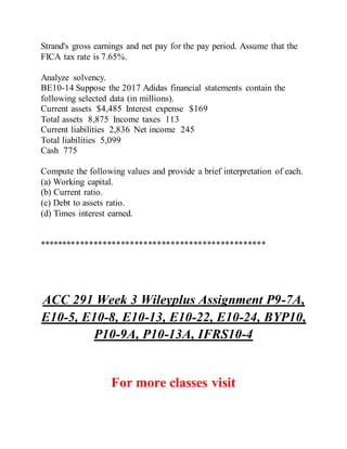 Strand's gross earnings and net pay for the pay period. Assume that the
FICA tax rate is 7.65%.
Analyze solvency.
BE10-14 Suppose the 2017 Adidas financial statements contain the
following selected data (in millions).
Current assets $4,485 Interest expense $169
Total assets 8,875 Income taxes 113
Current liabilities 2,836 Net income 245
Total liabilities 5,099
Cash 775
Compute the following values and provide a brief interpretation of each.
(a) Working capital.
(b) Current ratio.
(c) Debt to assets ratio.
(d) Times interest earned.
**************************************************
ACC 291 Week 3 Wileyplus Assignment P9-7A,
E10-5, E10-8, E10-13, E10-22, E10-24, BYP10,
P10-9A, P10-13A, IFRS10-4
For more classes visit
 