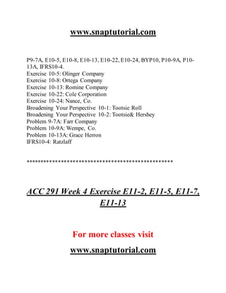 www.snaptutorial.com
P9-7A, E10-5, E10-8, E10-13, E10-22, E10-24, BYP10, P10-9A, P10-
13A, IFRS10-4.
Exercise 10-5: Olinger Company
Exercise 10-8: Ortega Company
Exercise 10-13: Romine Company
Exercise 10-22: Cole Corporation
Exercise 10-24: Nance, Co.
Broadening Your Perspective 10-1: Tootsie Roll
Broadening Your Perspective 10-2: Tootsie& Hershey
Problem 9-7A: Farr Company
Problem 10-9A: Wempe, Co.
Problem 10-13A: Grace Herron
IFRS10-4: Ratzlaff
**************************************************
ACC 291 Week 4 Exercise E11-2, E11-5, E11-7,
E11-13
For more classes visit
www.snaptutorial.com
 