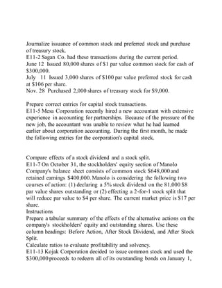 Journalize issuance of common stock and preferred stock and purchase
of treasury stock.
E11-2 Sagan Co. had these transactions during the current period.
June 12 Issued 80,000 shares of $1 par value common stock for cash of
$300,000.
July 11 Issued 3,000 shares of $100 par value preferred stock for cash
at $106 per share.
Nov. 28 Purchased 2,000 shares of treasury stock for $9,000.
Prepare correct entries for capital stock transactions.
E11-5 Mesa Corporation recently hired a new accountant with extensive
experience in accounting for partnerships. Because of the pressure of the
new job, the accountant was unable to review what he had learned
earlier about corporation accounting. During the first month, he made
the following entries for the corporation's capital stock.
Compare effects of a stock dividend and a stock split.
E11-7 On October 31, the stockholders' equity section of Manolo
Company's balance sheet consists of common stock $648,000 and
retained earnings $400,000.Manolo is considering the following two
courses of action: (1) declaring a 5% stock dividend on the 81,000 $8
par value shares outstanding or (2) effecting a 2‐for‐1 stock split that
will reduce par value to $4 per share. The current market price is $17 per
share.
Instructions
Prepare a tabular summary of the effects of the alternative actions on the
company's stockholders' equity and outstanding shares. Use these
column headings: Before Action, After Stock Dividend, and After Stock
Split.
Calculate ratios to evaluate profitability and solvency.
E11-13 Kojak Corporation decided to issue common stock and used the
$300,000 proceeds to redeem all of its outstanding bonds on January 1,
 