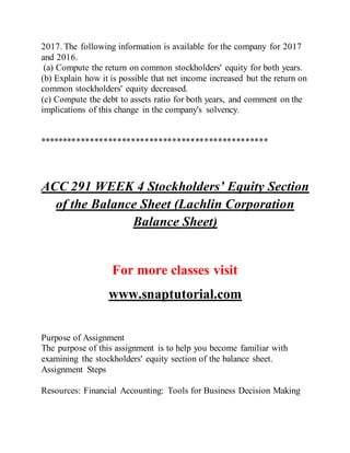 2017. The following information is available for the company for 2017
and 2016.
(a) Compute the return on common stockholders' equity for both years.
(b) Explain how it is possible that net income increased but the return on
common stockholders' equity decreased.
(c) Compute the debt to assets ratio for both years, and comment on the
implications of this change in the company's solvency.
**************************************************
ACC 291 WEEK 4 Stockholders’ Equity Section
of the Balance Sheet (Lachlin Corporation
Balance Sheet)
For more classes visit
www.snaptutorial.com
Purpose of Assignment
The purpose of this assignment is to help you become familiar with
examining the stockholders' equity section of the balance sheet.
Assignment Steps
Resources: Financial Accounting: Tools for Business Decision Making
 