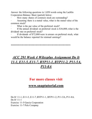 Answer the following questions in 1,050 words using the Lachlin
Corporation Balance Sheet (partial) below:
· How many shares of common stock are outstanding?
· Assuming there is a stated value, what is the stated value of the
common stock?
· What is the par value of the preferred stock?
· If the annual dividend on preferred stock is $36,000, what is the
dividend rate on preferred stock?
· If dividends of $72,000 were in arrears on preferred stock, what
would be the balance reported for retained earnings?
**************************************************
ACC 291 Week 4 Wileyplus Assignment Do It
11-1, E11-5, E11-7, BYP11-1, BYP11-2, P11-5A,
P11-8A
For more classes visit
www.snaptutorial.com
Do It! 11-1, E11-5, E11-7, BYP11-1, BYP11-2, P11-5A, P11-8A.
Do It! 11-1
Exercise 11-5 Garcia Corporation
Exercise 11-7 Pele Company
 