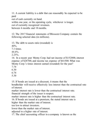 11. A current liability is a debt that can reasonably be expected to be
paid
out of cash currently on hand.
within one year, or the operating cycle, whichever is longer.
out of currently recognized revenues.
between 6 months and 18 months.
12. The 2017 financial statements of Blossom Company contain the
following selected data (in millions).
13. The debt to assets ratio (rounded) is
40%.
7.1 times.
44.4%.
2.25%.
14. In a recent year Monty Corp. had net income of $152000, interest
expense of $28700, and income tax expense of $41500. What was
Monty Corp.’s times interest earned (rounded) for the year?
7.74
6.30
6.74
5.30
15. If bonds are issued at a discount, it means that the
bondholder will receive effectively less interest than the contractual rate
of interest.
market interest rate is lower than the contractual interest rate.
financial strength of the issuer is suspect.
market interest rate is higher than the contractual interest rate.
16. If bonds are issued at a premium, the stated interest rate is
higher than the market rate of interest.
too low to attract investors.
lower than the market rate of interest.
adjusted to a higher rate of interest.
17. The chief accounting officer in a company is known as the
 