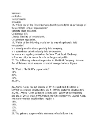 treasurer.
controller.
vice-president.
president.
18. Which one of the following would not be considered an advantage of
the corporate form of organization?
Separate legal existence.
Continuous life.
Limited liability of stockholders.
Government regulation.
19. Which of the following would not be true of a privately held
corporation?
It is usually smaller than a publicly held company.
It is sometimes called a closely held corporation.
Its shares are regularly traded on the New York Stock Exchange.
It does not offer its shares for sale to the general public.
20. The following information pertains to Sheffield Company. Assume
that all balance sheet amounts represent average balance figures
21. What is Sheffield’s payout ratio?
11%.
39%.
19%.
26.05%.
22. Ayayai Corp. had net income of $91875 and paid dividends of
$39000 to common stockholders and $16500 to preferred stockholders
in 2017. Ayayai Corp. common stockholders’ equity at the beginning
and end of 2017s was $440000 and $565000, respectively. Ayayai Corp.
return on common stockholders’ equity is
15%.
14%.
10%.
19%.
23. The primary purpose of the statement of cash flows is to
 