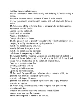 facilitate banking relationships.
provide information about the investing and financing activities during a
period.
prove that revenues exceed expenses if there is a net income.
provide information about the cash receipts and cash payments during a
period
24. Which one of the following items is not generally used in preparing
a statement of cash flows?
Current income statement.
Additional information.
Adjusted trial balance.
Comparative balance sheets.
25. The category that is generally considered to be the best measure of a
company’s ability to continue as a going concern is
cash flows from investing activities.
usually different from year to year.
cash flows from financing activities.
cash flows from operating activities.
26. Assume that the Fitzgerald Corporation uses the indirect method to
depict cash flows. Indicate where, if at all, a stock dividend declared and
issued would be classified on the statement of cash flows.
Does not represent a cash flow.
Investing activities section.
Financing activities section.
Operating activities section.
27. Free cash flow provides an indication of a company’s ability to
generate cash to invest in capital expenditures.
generate cash to pay dividends.
generate cash to invest in capital expenditures and to pay dividends.
generate net income
28. When using the indirect method to compute cash provided by
operating activities
increases in accounts receivable are added to net income.
income taxes paid may be ignored.
amortization expense is added to net income.
 