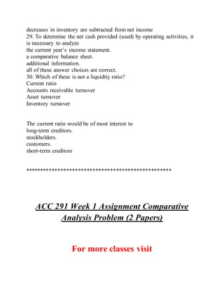 decreases in inventory are subtracted from net income
29. To determine the net cash provided (used) by operating activities, it
is necessary to analyze
the current year’s income statement.
a comparative balance sheet.
additional information.
all of these answer choices are correct.
30. Which of these is not a liquidity ratio?
Current ratio
Accounts receivable turnover
Asset turnover
Inventory turnover
The current ratio would be of most interest to
long-term creditors.
stockholders.
customers.
short-term creditors
**************************************************
ACC 291 Week 1 Assignment Comparative
Analysis Problem (2 Papers)
For more classes visit
 